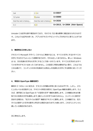 U+00D7
U+00BD
U+2026
U+2013、U+200A (Hair Space)

Unicode には記号も数千個含まれており、そのうち 722 個は標準に最近加えられたもので
す。このような記号の多くを、アプリのテキストやビットマップの代わりに使うことができ
ます。

3. 無意味な工夫をしない
テキストで Microsoft デザイン スタイルに準拠するには、すべて小文字にするかすべて大
文字にするだけでよいという誤解があります。それは正しくありません。新しい Windows
UI は、文の先頭の文字を大文字にすることで統一されています。すべて大文字またはすべ
て小文字のテキストはまったくありません。この設定に特別な意味がない限り、このような
工夫は避けて、コンテンツの文の先頭または見出しの先頭を大文字にする原則に従ってくだ
さい。

4. 特定の OpenType 機能を使う
最初の 3 つのルールに従えば、テキストの外観は非常に良くなるはずです。しかし、さら
に上のレベルを目指すには、テキストの特定の部分に OpenType 機能を適用します。たと
えば、頭字語には OpenType の "小型英大文字" 機能を適用します。この機能は本当の意
味での小型英大文字を適用します (縮小した大文字ではありません)。コンテンツに数字が
含まれる場合は、"旧スタイルの数字" 機能をテキストに適用します。この機能では、旧ス
タイルの数字 (小文字の数字と呼ばれる場合もあります) を使います。これがコンテンツに
適している場合があります。

次に例を示します。

182

© 2013 Microsoft Corporation. All rights reserved.

 
