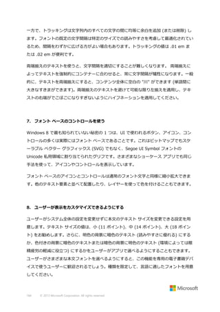 一方で、トラッキングは文字列内のすべての文字の間に均等に余白を追加 (または削除) し
ます。フォントの既定の文字間隔は特定のサイズでの読みやすさを考慮して最適化されてい
るため、間隔をわずかに広げる方がよい場合もあります。トラッキングの値は .01 em ま
たは .02 em が便利です。
両端揃えのテキストを使うと、文字間隔を適切にすることが難しくなります。 両端揃えに
よってテキストを強制的にコンテナーに合わせると、常に文字間隔が犠牲になります。一般
的に、テキストを両端揃えにすると、コンテンツ全体に空白の "川" ができます (単語間に
大きなすきまができます)。両端揃えのテキストを避けて可能な限り左揃えを適用し、テキ
ストの右端がでこぼこになりすぎないようにハイフネーションを適用してください。

7. フォント ベースのコントロールを使う
Windows 8 で最も知られていない秘密の 1 つは、UI で使われるボタン、アイコン、コン
トロールの多くは実際にはフォント ベースであることです。これはビットマップでもスケ
ーラブル ベクター グラフィックス (SVG) でもなく、Segoe UI Symbol フォントの
Unicode 私用領域に割り当てられたグリフです。さまざまなショーケース アプリでも同じ
手法を使って、アイコンやコントロールを表示しています。
フォント ベースのアイコンとコントロールは通常のフォント文字と同様に縮小拡大できま
す。他のテキスト要素と並べて配置したり、レイヤーを使って色を付けることもできます。

8. ユーザーが表示をカスタマイズできるようにする
ユーザーがシステム全体の設定を変更せずに本文のテキスト サイズを変更できる設定を用
意します。テキスト サイズの値は、小 (11 ポイント)、中 (14 ポイント)、大 (18 ポイン
ト) をお勧めします。さらに、明色の背景に暗色のテキスト (読みやすさに優れる) にする
か、色付きの背景に暗色のテキストまたは暗色の背景に明色のテキスト (環境によっては眼
精疲労の軽減に役立つ) にするかをユーザーがアプリで選べるようにすることもできます。
ユーザーがさまざまな本文フォントを選べるようにすると、この機能を専用の電子書籍デバ
イスで使うユーザーに歓迎されるでしょう。種類を限定して、言語に適したフォントを用意
してください。

184

© 2013 Microsoft Corporation. All rights reserved.

 