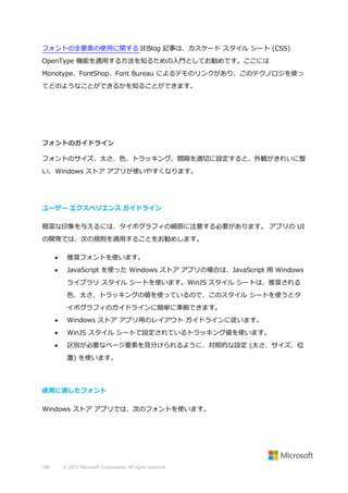 フォントの全要素の使用に関する IEBlog 記事は、カスケード スタイル シート (CSS)
OpenType 機能を適用する方法を知るための入門としてお勧めです。ここには
Monotype、FontShop、Font Bureau によるデモのリンクがあり、このテクノロジを使っ
てどのようなことができるかを知ることができます。

フォントのガイドライン
フォントのサイズ、太さ、色、トラッキング、間隔を適切に設定すると、外観がきれいに整
い、Windows ストア アプリが使いやすくなります。

ユーザー エクスペリエンス ガイドライン
簡潔な印象を与えるには、タイポグラフィの細部に注意する必要があります。 アプリの UI
の開発では、次の規則を適用することをお勧めします。


推奨フォントを使います。



JavaScript を使った Windows ストア アプリの場合は、JavaScript 用 Windows
ライブラリ スタイル シートを使います。WinJS スタイル シートは、推奨される
色、太さ、トラッキングの値を使っているので、このスタイル シートを使うとタ
イポグラフィのガイドラインに簡単に準拠できます。



Windows ストア アプリ用のレイアウト ガイドラインに従います。



WinJS スタイル シートで設定されているトラッキング値を使います。



区別が必要なページ要素を見分けられるように、対照的な設定 (太さ、サイズ、位
置) を使います。

使用に適したフォント
Windows ストア アプリでは、次のフォントを使います。

186

© 2013 Microsoft Corporation. All rights reserved.

 