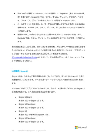 ボタンや日付選択コントロールなどの UI 要素には、Segoe UI (主な Windows 書



体) を使います。Segoe UI では、ラテン、キリル、ギリシャ、アラビア、ヘブラ
イ、アルメニア、グルジアの各アルファベットがサポートされています。
メールやチャットのように、ユーザーが読んだり書いたりするテキストには Calibri



を使います。Calibri では、ラテン、ギリシャ、キリルの各アルファベットがサポー
トされています。
雑誌や RSS リーダーなどのまとまった量のテキストには Cambria を使います。



Cambria では、ラテン、ギリシャ、キリルの各アルファベットがサポートされてい
ます。
他の言語と書記システムでは、別のフォントが使われ、異なるサイズや間隔が必要になる場
合がありますが、このドキュメントでの推奨に基づいた選択になっています。アプリケーシ
ョンをローカライズするときに組み込みのフォントを使用する場合は、
Windows.Globalization.Fonts API を使って、その言語の正しい UI とドキュメント フォ
ントを特定してください。

UI 要素用: Segoe UI
Segoe UI は、システムで最も認識しやすいフォントであり、新しい Windows UI と最も
関連性が深いフォントです。すべてのユーザー インターフェイス要素で Segoe UI を使い
ます。
Windows ストア アプリ スタイル シートでは、次の 5 つの異なるバージョンの Segoe UI
が用意されており、それぞれに文字の太さが違います。


Segoe UI Light
太さが 200 の Segoe UI です。



Segoe UI Semilight
太さが 300 の Segoe UI です。



Segoe UI
太さが 400 の標準の Segoe UI です。



Segoe UI Semibold
太さが 600 の Segoe UI です。

187

© 2013 Microsoft Corporation. All rights reserved.

 