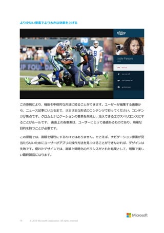 より少ない要素でより大きな効果を上げる

この原則により、機能を中核的な用途に絞ることができます。ユーザーが編集する画像か
ら、ニュース記事にいたるまで、さまざまな形式のコンテンツで彩ってください。コンテン
ツが焦点です。クロムとナビゲーションの要素を削減し、没入できるエクスペリエンスにす
ることがルールです。 画面上の各要素は、ユーザーにとって価値あるものであり、明確な
目的を持つことが必要です。
この原則では、直観を犠牲にするわけではありません。たとえば、ナビゲーション要素が見
当たらないためにユーザーがアプリの操作方法を見つけることができなければ、デザインは
失敗です。優れたデザインでは、直観と簡略化のバランスがとれた結果として、明確で美し
い最終製品になります。

19

© 2013 Microsoft Corporation. All rights reserved.

 