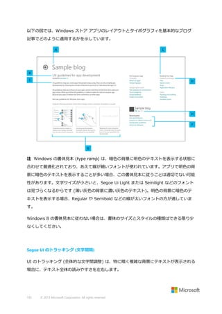 以下の図では、Windows ストア アプリのレイアウトとタイポグラフィを基本的なブログ
記事でどのように適用するかを示しています。

注 Windows の書体見本 (type ramp) は、暗色の背景に明色のテキストを表示する状態に
合わせて最適化されており、あえて線が細いフォントが使われています。アプリで明色の背
景に暗色のテキストを表示することが多い場合、この書体見本に従うことは適切でない可能
性があります。文字サイズが小さいと、Segoe Ui Light または Semilight などのフォント
は見づらくなるからです (薄い灰色の背景に濃い灰色のテキスト)。明色の背景に暗色のテ
キストを表示する場合、Regular や Semibold などの線が太いフォントの方が適していま
す。
Windows 8 の書体見本に従わない場合は、書体のサイズとスタイルの種類はできる限り少
なくしてください。

Segoe UI のトラッキング (文字間隔)
UI のトラッキング (全体的な文字間調整) は、特に暗く複雑な背景にテキストが表示される
場合に、テキスト全体の読みやすさを左右します。

193

© 2013 Microsoft Corporation. All rights reserved.

 