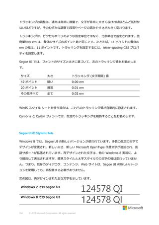 トラッキングの調整は、通常は非常に微量で、文字が非常に大きくなければほとんど気付か
ないほどですが、そのわずかな調整で段落やページの読みやすさが大きく変わります。
トラッキングは、ピクセルやミリのような固定単位ではなく、比例単位で指定されます。比
例単位の em は、書体のサイズのポイント数と同じです。たとえば、11 ポイントの書体の
em の幅は、11 ポイントです。トラッキングを設定するには、letter-spacing CSS プロパ
ティを設定します。
Segoe UI では、フォントのサイズと太さに基づいて、次のトラッキング値をお勧めしま
す。
サイズ

太さ

トラッキング (文字間隔) 値

42 ポイント

細い

0.00 em

20 ポイント

通常

0.01 em

その他すべて

全て

0.02 em

WinJS スタイル シートを使う場合は、これらのトラッキング値が自動的に設定されます。
Cambria と Calibri フォントでは、既定のトラッキングを維持することをお勧めします。

Segoe UI の Stylistic Sets
Windows 8 では、Segoe UI の新しいバージョンが使われています。多数の既定の文字で
デザインが変更され、新しい太さ、新しい Microsoft OpenType 代替文字が追加され、言
語サポートが拡張されています。再デザインされた文字は、他の Windows 8 実装に、よ
り接近して表示されますが、標準スタイルと太字スタイルでの文字の幅は変わっていませ
ん。つまり、既存のダイアログ、コンテンツ、Web サイトは、Segoe UI の新しいバージ
ョンを使用しても、再配置する必要がありません。
次の図は、再デザインされた主な文字を示しています。
Windows 7 での Segoe UI
Windows 8 での Segoe UI

194

© 2013 Microsoft Corporation. All rights reserved.

 