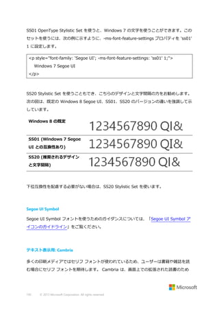 SS01 OpenType Stylistic Set を使うと、Windows 7 の文字を使うことができます。この
セットを使うには、次の例に示すように、-ms-font-feature-settings プロパティを 'ss01'
1 に設定します。
<p style="font-family: 'Segoe UI'; -ms-font-feature-settings: 'ss01' 1;">
Windows 7 Segoe UI
</p>

SS20 Stylistic Set を使うこともでき、こちらのデザインと文字間隔の方をお勧めします。
次の図は、既定の Windows 8 Segoe UI、SS01、SS20 のバージョンの違いを強調して示
しています。
Windows 8 の既定

SS01 (Windows 7 Segoe
UI との互換性あり)
SS20 (推奨されるデザイン
と文字間隔)

下位互換性を配慮する必要がない場合は、SS20 Stylistic Set を使います。

Segoe UI Symbol
Segoe UI Symbol フォントを使うためのガイダンスについては、「Segoe UI Symbol ア
イコンのガイドライン」をご覧ください。

テキスト表示用: Cambria
多くの印刷メディアではセリフ フォントが使われているため、ユーザーは書籍や雑誌を読
む場合にセリフ フォントを期待します。 Cambria は、画面上での拡張された読書のため

195

© 2013 Microsoft Corporation. All rights reserved.

 