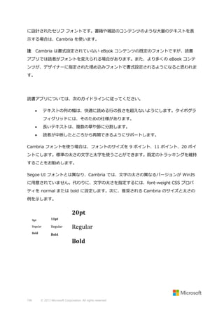 に設計されたセリフ フォントです。書籍や雑誌のコンテンツのような大量のテキストを表
示する場合は、Cambria を使います。
注

Cambria は書式設定されていない eBook コンテンツの既定のフォントですが、読書

アプリでは読者がフォントを変えられる場合があります。また、より多くの eBook コンテ
ンツが、デザイナーに指定された埋め込みフォントで書式設定されるようになると思われま
す。

読書アプリについては、次のガイドラインに従ってください。


テキストの列の幅は、快適に読める行の長さを超えないようにします。タイポグラ
フィグリッドには、そのための仕様があります。



長いテキストは、複数の章や節に分割します。



読者が中断したところから再開できるようにサポートします。

Cambria フォントを使う場合は、フォントのサイズを 9 ポイント、11 ポイント、20 ポイ
ントにします。標準の太さの文字と太字を使うことができます。既定のトラッキングを維持
することをお勧めします。
Segoe UI フォントとは異なり、Cambria では、文字の太さの異なるバージョンが WinJS
に用意されていません。代わりに、文字の太さを指定するには、font-weight CSS プロパ
ティを normal または bold に設定します。次に、推奨される Cambria のサイズと太さの
例を示します。

196

© 2013 Microsoft Corporation. All rights reserved.

 