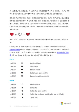 タイルを使っている場合は、タイルのフォントを指定できず、フォントのフォールバックで
PUA グリフを使うことができないため、これらのグリフは使うことができません。
これらのグリフの多くは、幅が 0 で使うことができます。幅が 0 のグリフは、互いに重ね
合わせることができます。たとえば、幅が 0 の、赤で塗りつぶされたハート (U+E00B) を
挿入した場合、幅が 0 のため、カーソルはハートの末尾に移動しません。次に、黒い輪郭
のみのハート (U+E006) を挿入すると、輪郭のみのハートが塗りつぶされたハートの上に
重ねられます。

また、アイコンの多くは、双方向テキストを使う言語で利用できるミラー形式に対応しま
す。
C#/VB/C++ と XAML を使ってアプリを開発している場合、Unicode ID の代わりに
Symbol 列挙値を使って Segoe UI Symbol フォントのグリフを指定できます。JavaScript
と HTML を使ってアプリを開発している場合、Unicode ID の代わりに AppBarIcon 列挙
値 を使って Segoe UI Symbol フォントのグリフを指定できます。
ハート

星評価

198

© 2013 Microsoft Corporation. All rights reserved.

 