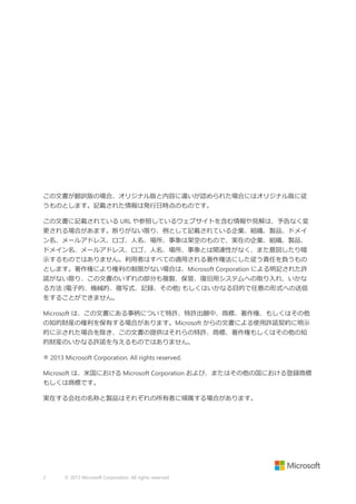 この文書が翻訳版の場合、オリジナル版と内容に違いが認められた場合にはオリジナル版に従
うものとします。記載された情報は発行日時点のものです。
この文書に記載されている URL や参照しているウェブサイトを含む情報や見解は、予告なく変
更される場合があます。断りがない限り、例として記載されている企業、組織、製品、ドメイ
ン名、メールアドレス、ロゴ、人名、場所、事象は架空のもので、実在の企業、組織、製品、
ドメイン名、メールアドレス、ロゴ、人名、場所、事象とは関連性がなく、また意図したり暗
示するものではありません。利用者はすべての適用される著作権法にした従う責任を負うもの
とします。著作権により権利の制限がない場合は、Microsoft Corporation による明記された許
諾がない限り、この文書のいずれの部分も複製、保管、復旧用システムへの取り入れ、いかな
る方法 (電子的、機械的、複写式、記録、その他) もしくはいかなる目的で任意の形式への送信
をすることができません。
Microsoft は、この文書にある事柄について特許、特許出願中、商標、著作権、もしくはその他
の知的財産の権利を保有する場合があります。Microsoft からの文書による使用許諾契約に明示
的に示された場合を除き、この文書の提供はそれらの特許、商標、著作権もしくはその他の知
的財産のいかなる許諾を与えるものではありません。
® 2013 Microsoft Corporation. All rights reserved.
Microsoft は、米国における Microsoft Corporation および、またはその他の国における登録商標
もしくは商標です。
実在する会社の名称と製品はそれぞれの所有者に帰属する場合があります。

2

© 2013 Microsoft Corporation. All rights reserved.

 