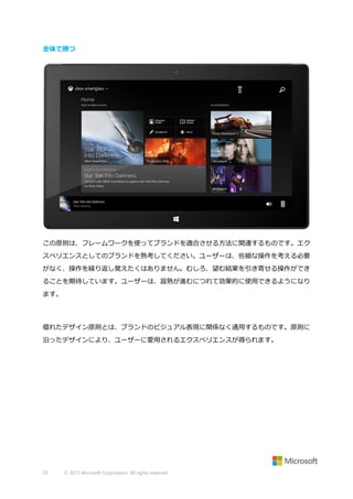 全体で勝つ

この原則は、フレームワークを使ってブランドを適合させる方法に関連するものです。エク
スペリエンスとしてのブランドを熟考してください。ユーザーは、些細な操作を考える必要
がなく、操作を繰り返し覚えたくはありません。むしろ、望む結果を引き寄せる操作ができ
ることを期待しています。ユーザーは、習熟が進むにつれて効果的に使用できるようになり
ます。

優れたデザイン原則とは、ブランドのビジュアル表現に関係なく通用するものです。原則に
沿ったデザインにより、ユーザーに愛用されるエクスペリエンスが得られます。

20

© 2013 Microsoft Corporation. All rights reserved.

 