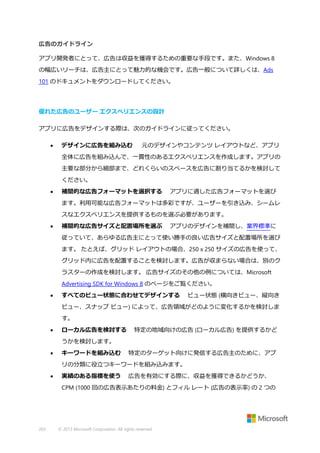 広告のガイドライン
アプリ開発者にとって、広告は収益を獲得するための重要な手段です。また、Windows 8
の幅広いリーチは、広告主にとって魅力的な機会です。広告一般について詳しくは、Ads
101 のドキュメントをダウンロードしてください。

優れた広告のユーザー エクスペリエンスの設計
アプリに広告をデザインする際は、次のガイドラインに従ってください。


デザインに広告を組み込む

元のデザインやコンテンツ レイアウトなど、アプリ

全体に広告を組み込んで、一貫性のあるエクスペリエンスを作成します。アプリの
主要な部分から細部まで、どれくらいのスペースを広告に割り当てるかを検討して
ください。


補間的な広告フォーマットを選択する

アプリに適した広告フォーマットを選び

ます。利用可能な広告フォーマットは多彩ですが、ユーザーを引き込み、シームレ
スなエクスペリエンスを提供するものを選ぶ必要があります。


補間的な広告サイズと配置場所を選ぶ

アプリのデザインを補間し、業界標準に

従っていて、あらゆる広告主にとって使い勝手の良い広告サイズと配置場所を選び
ます。 たとえば、グリッド レイアウトの場合、250 x 250 サイズの広告を使って、
グリッド内に広告を配置することを検討します。広告が収まらない場合は、別のク
ラスターの作成を検討します。 広告サイズのその他の例については、Microsoft
Advertising SDK for Windows 8 のページをご覧ください。


すべてのビュー状態に合わせてデザインする

ビュー状態 (横向きビュー、縦向き

ビュー、スナップ ビュー) によって、広告領域がどのように変化するかを検討しま
す。


ローカル広告を検討する

特定の地域向けの広告 (ローカル広告) を提供するかど

うかを検討します。


キーワードを組み込む

特定のターゲット向けに発信する広告主のために、アプ

リの分類に役立つキーワードを組み込みます。


実績のある指標を使う

広告を有効にする際に、収益を獲得できるかどうか、

CPM (1000 回の広告表示あたりの料金) とフィル レート (広告の表示率) の 2 つの

203

© 2013 Microsoft Corporation. All rights reserved.

 