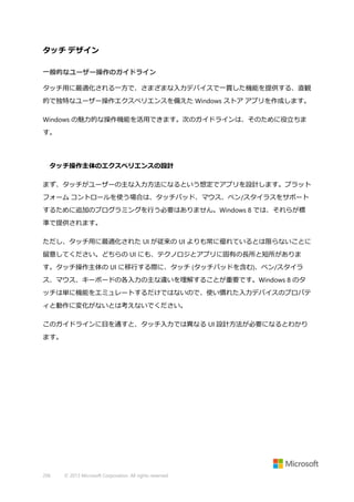 タッチ デザイン
一般的なユーザー操作のガイドライン
タッチ用に最適化される一方で、さまざまな入力デバイスで一貫した機能を提供する、直観
的で独特なユーザー操作エクスペリエンスを備えた Windows ストア アプリを作成します。
Windows の魅力的な操作機能を活用できます。次のガイドラインは、そのために役立ちま
す。

タッチ操作主体のエクスペリエンスの設計
まず、タッチがユーザーの主な入力方法になるという想定でアプリを設計します。プラット
フォーム コントロールを使う場合は、タッチパッド、マウス、ペン/スタイラスをサポート
するために追加のプログラミングを行う必要はありません。Windows 8 では、それらが標
準で提供されます。
ただし、タッチ用に最適化された UI が従来の UI よりも常に優れているとは限らないことに
留意してください。どちらの UI にも、テクノロジとアプリに固有の長所と短所がありま
す。タッチ操作主体の UI に移行する際に、タッチ (タッチパッドを含む)、ペン/スタイラ
ス、マウス、キーボードの各入力の主な違いを理解することが重要です。Windows 8 のタ
ッチは単に機能をエミュレートするだけではないので、使い慣れた入力デバイスのプロパテ
ィと動作に変化がないとは考えないでください。
このガイドラインに目を通すと、タッチ入力では異なる UI 設計方法が必要になるとわかり
ます。

206

© 2013 Microsoft Corporation. All rights reserved.

 