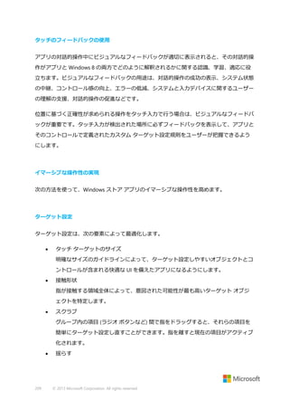 タッチのフィードバックの使用
アプリの対話的操作中にビジュアルなフィードバックが適切に表示されると、その対話的操
作がアプリと Windows 8 の両方でどのように解釈されるかに関する認識、学習、適応に役
立ちます。ビジュアルなフィードバックの用途は、対話的操作の成功の表示、システム状態
の中継、コントロール感の向上、エラーの低減、システムと入力デバイスに関するユーザー
の理解の支援、対話的操作の促進などです。
位置に基づく正確性が求められる操作をタッチ入力で行う場合は、ビジュアルなフィードバ
ックが重要です。タッチ入力が検出された場所に必ずフィードバックを表示して、アプリと
そのコントロールで定義されたカスタム ターゲット設定規則をユーザーが把握できるよう
にします。

イマーシブな操作性の実現
次の方法を使って、Windows ストア アプリのイマーシブな操作性を高めます。

ターゲット設定
ターゲット設定は、次の要素によって最適化します。


タッチ ターゲットのサイズ
明確なサイズのガイドラインによって、ターゲット設定しやすいオブジェクトとコ
ントロールが含まれる快適な UI を備えたアプリになるようにします。



接触形状
指が接触する領域全体によって、意図された可能性が最も高いターゲット オブジ
ェクトを特定します。



スクラブ
グループ内の項目 (ラジオ ボタンなど) 間で指をドラッグすると、それらの項目を
簡単にターゲット設定し直すことができます。指を離すと現在の項目がアクティブ
化されます。



209

揺らす

© 2013 Microsoft Corporation. All rights reserved.

 