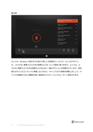 エッジ

エッジは、Windows に統合された強力で美しい対話操作ツールです。エッジのデザイン
は、"より少ない要素でより大きな効果を上げる" という原則に基づきます。エッジは、よ
り少ない要素でより大きな効果を上げるために一連のオプションが用意されています。現在
表示されているコンテンツに関連しないのなら、キャンバスから要素を移動しましょう。デ
バイスを意識させない信頼性が高く直感的なナビゲーションがユーザーに提供されます。

21

© 2013 Microsoft Corporation. All rights reserved.

 