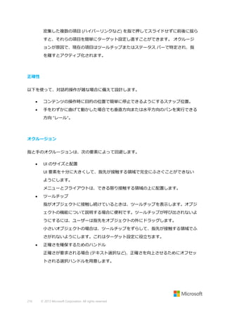 密集した複数の項目 (ハイパーリンクなど) を指で押してスライドせずに前後に揺ら
すと、それらの項目を簡単にターゲット設定し直すことができます。 オクルージ
ョンが原因で、現在の項目はツールチップまたはステータス バーで特定され、指
を離すとアクティブ化されます。

正確性
以下を使って、対話的操作が雑な場合に備えて設計します。


コンテンツの操作時に目的の位置で簡単に停止できるようにするスナップ位置。



手をわずかに曲げて動かした場合でも垂直方向または水平方向のパンを実行できる
方向 "レール"。

オクルージョン
指と手のオクルージョンは、次の要素によって回避します。


UI のサイズと配置
UI 要素を十分に大きくして、指先が接触する領域で完全にふさぐことができない
ようにします。
メニューとフライアウトは、できる限り接触する領域の上に配置します。



ツールチップ
指がオブジェクトに接触し続けているときは、ツールチップを表示します。オブジ
ェクトの機能について説明する場合に便利です。ツールチップが呼び出されないよ
うにするには、ユーザーは指先をオブジェクトの外にドラッグします。
小さいオブジェクトの場合は、ツールチップをずらして、指先が接触する領域でふ
さがれないようにします。これはターゲット設定に役立ちます。



正確さを確保するためのハンドル
正確さが要求される場合 (テキスト選択など)、正確さを向上させるためにオフセッ
トされる選択ハンドルを用意します。

210

© 2013 Microsoft Corporation. All rights reserved.

 