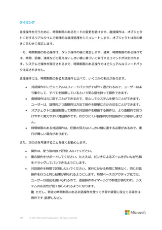 タイミング
直接操作を行うために、時間制限のあるモードの変更を避けます。直接操作は、オブジェク
トに対するリアルタイムで物理的な直接処理をシミュレートします。オブジェクトは指の動
きに合わせて反応します。
一方、時間制限のある操作は、タッチ操作の後に発生します。通常、時間制限のある操作で
は、時間、距離、速度などの見えないしきい値に基づいて実行するコマンドが決定されま
す。システムで操作が実行されるまで、時間制限のある操作ではビジュアルなフィードバッ
クは返されません。
直接操作には、時間制限のある対話操作と比べて、いくつかの利点があります。


対話操作中にビジュアルなフィードバックがすばやく返されるので、ユーザーはよ
り集中して、すべてを制御しているという安心感を持って操作できます。



直接操作は元に戻すことができるので、安心してシステムを使うことができます。
ユーザーは、論理的かつ直観的な方法で操作を簡単にさかのぼることができます。



オブジェクトに直接影響して実際の対話操作を模倣する操作は、より直観的で見つ
けやすく覚えやすい対話操作です。わかりにくい抽象的な対話操作には依存しませ
ん。



時間制限のある対話操作は、任意の見えないしきい値に達する必要があるので、実
行が難しい場合があります。

また、次の点を考慮することを強くお勧めします。


操作は、使う指の数で区別しないでください。



複合操作をサポートしてください。たとえば、ピンチによるズームを行いながら指
をドラッグしてパンできるようにします。



対話操作を時間で区別しないでください。実行にかかる時間に関係なく、同じ対話
操作を行うと同じ結果が得られるようにします。時間ベースのアクティブ化では、
ユーザーは遅延を強いられるので、直接操作のイマーシブの特性が損なわれ、シス
テムの応答性が低く感じられるようになります。
注 ただし、特定の時間制限のある対話操作を使って学習や調査に役立てる場合は
例外です (長押しなど)。

211

© 2013 Microsoft Corporation. All rights reserved.

 