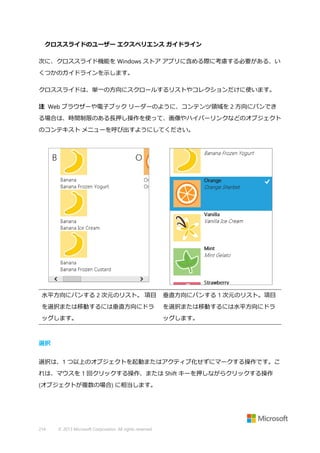 クロススライドのユーザー エクスペリエンス ガイドライン
次に、クロススライド機能を Windows ストア アプリに含める際に考慮する必要がある、い
くつかのガイドラインを示します。
クロススライドは、単一の方向にスクロールするリストやコレクションだけに使います。
注 Web ブラウザーや電子ブック リーダーのように、コンテンツ領域を 2 方向にパンでき
る場合は、時間制限のある長押し操作を使って、画像やハイパーリンクなどのオブジェクト
のコンテキスト メニューを呼び出すようにしてください。

水平方向にパンする 2 次元のリスト。 項目

垂直方向にパンする 1 次元のリスト。項目

を選択または移動するには垂直方向にドラ

を選択または移動するには水平方向にドラ

ッグします。

ッグします。

選択
選択は、1 つ以上のオブジェクトを起動またはアクティブ化せずにマークする操作です。こ
れは、マウスを 1 回クリックする操作、または Shift キーを押しながらクリックする操作
(オブジェクトが複数の場合) に相当します。

214

© 2013 Microsoft Corporation. All rights reserved.

 
