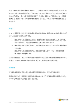 また、選択バスケットを使わない場合は、リストやコレクションで別の項目がアクティブ化
されたときにも現在の選択がクリアされます。たとえば、受信トレイのメッセージを選択す
ると、プレビュー ウィンドウが更新されます。その後、受信トレイで別のメッセージを選
択すると、前のメッセージの選択が取り消され、プレビュー ウィンドウが更新されること
などです。

キュー
キューと選択バスケットのリストは異なるものであるため、混同しないように注意してくだ
さい。主な違いは次のとおりです。


選択バスケットの項目のリストは、視覚的に表すことだけを目的としたものです。
キューの項目は、特定の操作を想定してまとめられたものです。



選択バスケットでは同じ項目は 1 回しか表示できませんが、キューでは複数回表示
できます。



選択バスケットの項目の順序は、選択の順序を表します。 キューの項目の順序
は、機能に直接関連します。

これらの理由から、キューに項目を追加する目的でクロススライド選択操作を使わないでく
ださい。 キューに項目を追加するときは、代わりにドラッグ操作を使います。

ドラッグ
1 つまたは複数のオブジェクトを別の場所に移動するには、ドラッグを使います。
複数のオブジェクトを移動する必要がある場合は、ユーザーが複数の項目を選択してから、
すべてを同時にドラッグできるようにします。

218

© 2013 Microsoft Corporation. All rights reserved.

 