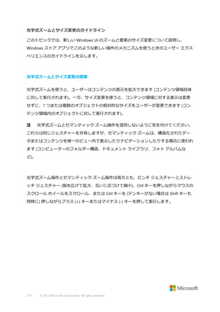 光学式ズームとサイズ変更のガイドライン
このトピックでは、新しい Windows UI のズームと要素のサイズ変更について説明し、
Windows ストア アプリでこのような新しい操作のメカニズムを使うときのユーザー エクス
ペリエンスのガイドラインを示します。

光学式ズームとサイズ変更の概要
光学式ズームを使うと、ユーザーはコンテンツの表示を拡大できます (コンテンツ領域自体
に対して実行されます)。一方、サイズ変更を使うと、コンテンツ領域に対する表示は変更
せずに、1 つまたは複数のオブジェクトの相対的なサイズをユーザーが変更できます (コン
テンツ領域内のオブジェクトに対して実行されます)。
注

光学式ズームとセマンティック ズーム操作を混同しないように気を付けてください。

これらは同じジェスチャーを共有しますが、セマンティック ズームは、構造化されたデー
タまたはコンテンツを単一のビュー内で表示したりナビゲーションしたりする場合に使われ
ます (コンピューターのフォルダー構造、ドキュメント ライブラリ、フォト アルバムな
ど)。

光学式ズーム操作とセマンティック ズーム操作は両方とも、ピンチ ジェスチャーとストレ
ッチ ジェスチャー (指を広げて拡大、互いに近づけて縮小)、Ctrl キーを押しながらマウスの
スクロール ホイールをスクロール、または Ctrl キーを (テンキーがない場合は Shift キーも
同時に) 押しながらプラス (+) キーまたはマイナス (-) キーを押して実行します。

219

© 2013 Microsoft Corporation. All rights reserved.

 