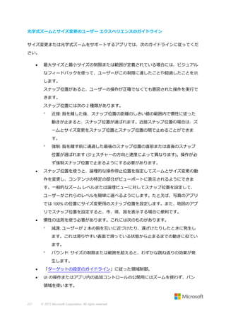 光学式ズームとサイズ変更のユーザー エクスペリエンスのガイドライン
サイズ変更または光学式ズームをサポートするアプリでは、次のガイドラインに従ってくだ
さい。


最大サイズと最小サイズの制限または範囲が定義されている場合には、ビジュアル
なフィードバックを使って、ユーザーがこの制限に達したことや超過したことを示
します。
スナップ位置があると、ユーザーの操作が正確でなくても意図された操作を実行で
きます。
スナップ位置には次の 2 種類があります。


近接: 指を離した後、スナップ位置の距離のしきい値の範囲内で慣性に従った
動きが止まると、スナップ位置が選ばれます。近接スナップ位置の場合は、ズ
ームとサイズ変更をスナップ位置とスナップ位置の間で止めることができま
す。



強制: 指を離す前に通過した最後のスナップ位置の直前または直後のスナップ
位置が選ばれます (ジェスチャーの方向と速度によって異なります)。操作が必
ず強制スナップ位置で止まるようにする必要があります。



スナップ位置を使うと、論理的な操作停止位置を指定してズームとサイズ変更の動
作を変更し、コンテンツの特定の部分がビューポートに表示されるようにできま
す。一般的なズーム レベルまたは論理ビューに対してスナップ位置を設定して、
ユーザーがこれらのレベルを簡単に選べるようにします。たとえば、写真のアプリ
では 100% の位置にサイズ変更用のスナップ位置を設定します。また、地図のアプ
リでスナップ位置を設定すると、市、県、国を表示する場合に便利です。



慣性の法則を使う必要があります。これには次のものがあります。


減速: ユーザーが 2 本の指を互いに近づけたり、遠ざけたりしたときに発生し
ます。これは滑りやすい表面で滑っている状態から止まるまでの動きに似てい
ます。



バウンド: サイズの制限または範囲を超えると、わずかな跳ね返りの効果が発
生します。



「ターゲットの設定のガイドライン」に従った領域制御。



UI の操作またはアプリ内の追加コントロールの公開用にはズームを使わず、パン
領域を使います。

221

© 2013 Microsoft Corporation. All rights reserved.

 