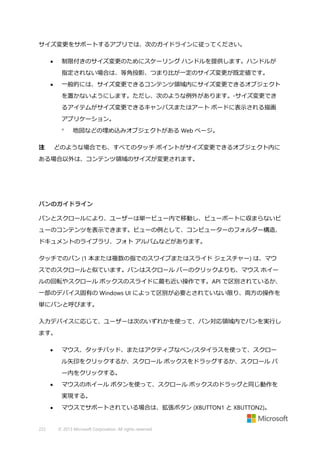 サイズ変更をサポートするアプリでは、次のガイドラインに従ってください。
制限付きのサイズ変更のためにスケーリング ハンドルを提供します。ハンドルが



指定されない場合は、等角投影、つまり比が一定のサイズ変更が既定値です。
一般的には、サイズ変更できるコンテンツ領域内にサイズ変更できるオブジェクト



を置かないようにします。ただし、次のような例外があります。◦サイズ変更でき
るアイテムがサイズ変更できるキャンバスまたはアート ボードに表示される描画
アプリケーション。

注

地図などの埋め込みオブジェクトがある Web ページ。

どのような場合でも、すべてのタッチ ポイントがサイズ変更できるオブジェクト内に

ある場合以外は、コンテンツ領域のサイズが変更されます。

パンのガイドライン
パンとスクロールにより、ユーザーは単一ビュー内で移動し、ビューポートに収まらないビ
ューのコンテンツを表示できます。ビューの例として、コンピューターのフォルダー構造、
ドキュメントのライブラリ、フォト アルバムなどがあります。
タッチでのパン (1 本または複数の指でのスワイプまたはスライド ジェスチャー) は、マウ
スでのスクロールと似ています。パンはスクロール バーのクリックよりも、マウス ホイー
ルの回転やスクロール ボックスのスライドに最も近い操作です。API で区別されているか、
一部のデバイス固有の Windows UI によって区別が必要とされていない限り、両方の操作を
単にパンと呼びます。
入力デバイスに応じて、ユーザーは次のいずれかを使って、パン対応領域内でパンを実行し
ます。


マウス、タッチパッド、またはアクティブなペン/スタイラスを使って、スクロー
ル矢印をクリックするか、スクロール ボックスをドラッグするか、スクロール バ
ー内をクリックする。



マウスのホイール ボタンを使って、スクロール ボックスのドラッグと同じ動作を
実現する。



222

マウスでサポートされている場合は、拡張ボタン (XBUTTON1 と XBUTTON2)。

© 2013 Microsoft Corporation. All rights reserved.

 