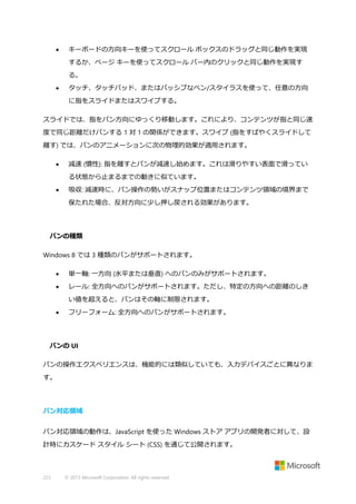 

キーボードの方向キーを使ってスクロール ボックスのドラッグと同じ動作を実現
するか、ページ キーを使ってスクロール バー内のクリックと同じ動作を実現す
る。



タッチ、タッチパッド、またはパッシブなペン/スタイラスを使って、任意の方向
に指をスライドまたはスワイプする。

スライドでは、指をパン方向にゆっくり移動します。これにより、コンテンツが指と同じ速
度で同じ距離だけパンする 1 対 1 の関係ができます。スワイプ (指をすばやくスライドして
離す) では、パンのアニメーションに次の物理的効果が適用されます。


減速 (慣性): 指を離すとパンが減速し始めます。これは滑りやすい表面で滑ってい
る状態から止まるまでの動きに似ています。



吸収: 減速時に、パン操作の勢いがスナップ位置またはコンテンツ領域の境界まで
保たれた場合、反対方向に少し押し戻される効果があります。

パンの種類
Windows 8 では 3 種類のパンがサポートされます。


単一軸: 一方向 (水平または垂直) へのパンのみがサポートされます。



レール: 全方向へのパンがサポートされます。ただし、特定の方向への距離のしき
い値を超えると、パンはその軸に制限されます。



フリーフォーム: 全方向へのパンがサポートされます。

パンの UI
パンの操作エクスペリエンスは、機能的には類似していても、入力デバイスごとに異なりま
す。

パン対応領域
パン対応領域の動作は、JavaScript を使った Windows ストア アプリの開発者に対して、設
計時にカスケード スタイル シート (CSS) を通じて公開されます。

223

© 2013 Microsoft Corporation. All rights reserved.

 