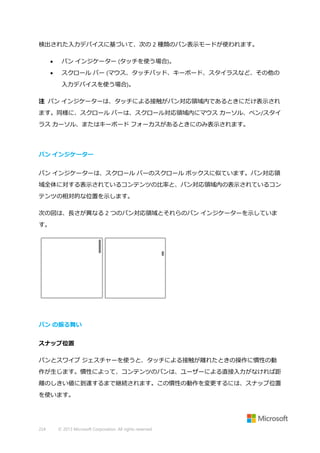 検出された入力デバイスに基づいて、次の 2 種類のパン表示モードが使われます。


パン インジケーター (タッチを使う場合)。



スクロール バー (マウス、タッチパッド、キーボード、スタイラスなど、その他の
入力デバイスを使う場合)。

注 パン インジケーターは、タッチによる接触がパン対応領域内であるときにだけ表示され
ます。同様に、スクロール バーは、スクロール対応領域内にマウス カーソル、ペン/スタイ
ラス カーソル、またはキーボード フォーカスがあるときにのみ表示されます。

パン インジケーター
パン インジケーターは、スクロール バーのスクロール ボックスに似ています。パン対応領
域全体に対する表示されているコンテンツの比率と、パン対応領域内の表示されているコン
テンツの相対的な位置を示します。
次の図は、長さが異なる 2 つのパン対応領域とそれらのパン インジケーターを示していま
す。

パン の振る舞い
スナップ位置
パンとスワイプ ジェスチャーを使うと、タッチによる接触が離れたときの操作に慣性の動
作が生じます。慣性によって、コンテンツのパンは、ユーザーによる直接入力がなければ距
離のしきい値に到達するまで継続されます。この慣性の動作を変更するには、スナップ位置
を使います。

224

© 2013 Microsoft Corporation. All rights reserved.

 