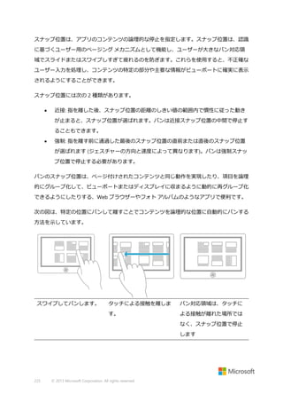 スナップ位置は、アプリのコンテンツの論理的な停止を指定します。スナップ位置は、認識
に基づくユーザー用のページング メカニズムとして機能し、ユーザーが大きなパン対応領
域でスライドまたはスワイプしすぎて疲れるのを防ぎます。これらを使用すると、不正確な
ユーザー入力を処理し、コンテンツの特定の部分や主要な情報がビューポートに確実に表示
されるようにすることができます。
スナップ位置には次の 2 種類があります。


近接: 指を離した後、スナップ位置の距離のしきい値の範囲内で慣性に従った動き
が止まると、スナップ位置が選ばれます。パンは近接スナップ位置の中間で停止す
ることもできます。



強制: 指を離す前に通過した最後のスナップ位置の直前または直後のスナップ位置
が選ばれます (ジェスチャーの方向と速度によって異なります)。パンは強制スナッ
プ位置で停止する必要があります。

パンのスナップ位置は、ページ付けされたコンテンツと同じ動作を実現したり、項目を論理
的にグループ化して、ビューポートまたはディスプレイに収まるように動的に再グループ化
できるようにしたりする、Web ブラウザーやフォト アルバムのようなアプリで便利です。
次の図は、特定の位置にパンして離すことでコンテンツを論理的な位置に自動的にパンする
方法を示しています。

スワイプしてパンします。

タッチによる接触を離しま

パン対応領域は、タッチに

す。

よる接触が離れた場所では
なく、スナップ位置で停止
します

225

© 2013 Microsoft Corporation. All rights reserved.

 