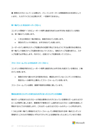 注 標準のスクロール バーとは異なり、パン インジケーターは情報提供のみを目的として
います。 入力デバイスには公開されず、一切操作できません。

単一軸パン (1 次元のオーバーフロー)
コンテンツ領域が 1 つのビューポート境界 (垂直方向または水平方向) を超えている場合
は、単一軸のパンを使います。


1 次元の項目の一覧の場合は、垂直方向のパンを使います。



項目のグリッドの場合は、水平方向のパンを使います。

ユーザーのパン操作をスナップ位置以外の位置で停止できるようにする必要がある場合は、
単一軸パンで強制スナップ位置を使わないでください。 強制スナップ位置を使うと、スナ
ップ位置で必ず停止します。代わりに、近接スナップ位置を使ってください。

フリーフォーム パン (2 次元のオーバーフロー)
コンテンツ領域が両方のビューポート境界 (垂直方向と水平方向) を超えている場合は、2 軸
のパンを使います。


複数の方向へ動かされる可能性がある、構造化されていないコンテンツの場合は、
既定のレール動作を上書きしてフリーフォーム パンを使います。

フリーフォーム パンは通常、画像や地図内の移動に適しています。

埋め込まれたコンテンツまたは入れ子になったコンテンツの連結
他のズーム可能またはスクロール可能な要素の入れ子になっている要素のズームまたはスク
ロールが限界に達した後で、親要素が子要素のズーム操作またはスクロール操作を継続して
開始するかどうかを指定します。これはズームまたはスクロールのチェーンと呼ばれます。
1 つ以上の単一軸パン領域またはフリーフォーム パン領域が含まれる単一軸のコンテンツ
領域内で (これらの子領域のいずれかでタッチによる接触があったときに) パンを行う場合

227

© 2013 Microsoft Corporation. All rights reserved.

 