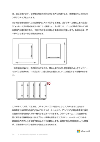 は、連結を使います。子領域の特定の方向のパン境界に到達すると、親領域の同じ方向にパ
ンがアクティブ化されます。
パン対応領域を別のパン対応領域内に入れ子にするときは、コンテナーと埋め込まれたコン
テンツ間に十分な領域を指定することが重要です。次の図では、パン対応領域が別のパン対
応領域内に置かれており、それぞれが相互に対して垂直方向に移動します。各領域にユーザ
ーがパンできる十分な領域があります。

十分な領域がないと、次の図に示すように、埋め込まれたパン対応領域によってコンテナー
でのパンが妨げられ、1 つ以上のパン対応領域で意図しないパンが発生する可能性がありま
す。

このガイダンスは、たとえば、フォト アルバムや地図のようなアプリでも役に立ちます。
各画像または地図内の制約のないパンをサポートしながら、アルバム内の前の画像または次
の画像や詳細な領域への単一軸パンもサポートできます。フリーフォーム パンの画像や地
図に対応する詳細領域またはオプション領域を提供するアプリでは、ページ レイアウトを
詳細領域やオプション領域で始めることをお勧めします。画像や地図の制約のないパン領域
が、詳細領域へのパンを妨げる可能性があるためです。

228

© 2013 Microsoft Corporation. All rights reserved.

 
