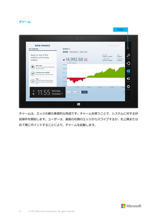 チャーム

チャームは、エッジの最も象徴的な用途です。チャームを使うことで、システムに対する対
話操作を開始します。ユーザーは、画面の右側のエッジからスワイプするか、右上隅または
右下隅にポイントすることにより、チャームを起動します。

23

© 2013 Microsoft Corporation. All rights reserved.

 