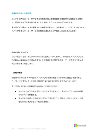 論理的な位置と主要位置
コンテンツ内にユーザーが停止する可能性が高い主要位置または論理的な位置がある場合
は、近接スナップ位置を使います。たとえば、セクション ヘッダーなどです。
最大サイズと最小サイズの制限または範囲が定義されている場合には、ビジュアルなフィー
ドバックを使って、ユーザーがこの制限に達したことや超過したことを示します。

回転のガイドライン
このトピックでは、新しい Windows UI の回転について説明し、Windows ストア アプリで
この新しい操作のメカニズムを使うときに考慮する必要があるユーザー エクスペリエンス
のガイドラインを示します。

回転の概要
回転は Windows 8 の Windows ストア アプリで使われるタッチ操作に最適な手法であり、
ユーザーがオブジェクトを回転 (時計回りまたは反時計回り) できるようにします。
入力デバイスに応じて回転操作は次のように実行されます。


マウスまたはアクティブなペン/スタイラスを使って、選んだオブジェクトの回転
グリッパーを移動する。



タッチまたはパッシブなペン/スタイラスを使って、回転ジェスチャーによって任
意の方向にオブジェクトを回転させる。

230

© 2013 Microsoft Corporation. All rights reserved.

 