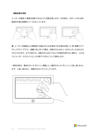 回転を使う状況
ユーザーが直接 UI 要素を回転できるように回転を使います。次の図は、サポートされる回
転操作の指の配置をいくつか示しています。

注 ユーザーが接触点とは無関係に回転の中心点を指定できる場合を除いて (例: 描画アプリ
やレイアウト アプリ)、直観に従い多くの場合、回転の中心点は 2 つのタッチした点のどち
らかになります。以下の図では、回転の中心点がこのような制約を受けない場合に、どのよ
うにユーザー エクスペリエンスが低下するかについて説明します。

1 番目の図は、最初のタッチ ポイント (親指) と 2 番目のタッチ ポイント (人差し指) を示し
ます。人差し指は木に、親指は丸太にタッチしています。

231

© 2013 Microsoft Corporation. All rights reserved.

 
