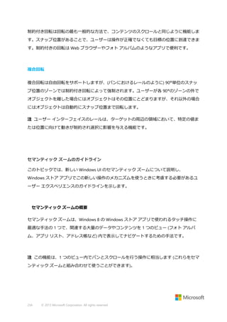 制約付き回転は回転の最も一般的な方法で、コンテンツのスクロールと同じように機能しま
す。スナップ位置があることで、ユーザーは操作が正確でなくても目標の位置に到達できま
す。制約付きの回転は Web ブラウザーやフォト アルバムのようなアプリで便利です。

複合回転
複合回転は自由回転をサポートしますが、(パンにおけるレールのように) 90°単位のスナッ
プ位置のゾーンでは制約付き回転によって強制されます。ユーザーが各 90°のゾーンの外で
オブジェクトを離した場合にはオブジェクトはその位置にとどまりますが、それ以外の場合
にはオブジェクトは自動的にスナップ位置まで回転します。
注 ユーザー インターフェイスのレールは、ターゲットの周辺の領域において、特定の値ま
たは位置に向けて動きが制約され選択に影響を与える機能です。

セマンティック ズームのガイドライン
このトピックでは、新しい Windows UI のセマンティック ズームについて説明し、
Windows ストア アプリでこの新しい操作のメカニズムを使うときに考慮する必要があるユ
ーザー エクスペリエンスのガイドラインを示します。

セマンティック ズームの概要
セマンティック ズームは、Windows 8 の Windows ストア アプリで使われるタッチ操作に
最適な手法の 1 つで、関連する大量のデータやコンテンツを 1 つのビュー (フォト アルバ
ム、アプリ リスト、アドレス帳など) 内で表示してナビゲートするための手法です。

注 この機能は、1 つのビュー内でパンとスクロールを行う操作に相当します (これらをセマ
ンティック ズームと組み合わせて使うことができます)。

234

© 2013 Microsoft Corporation. All rights reserved.

 