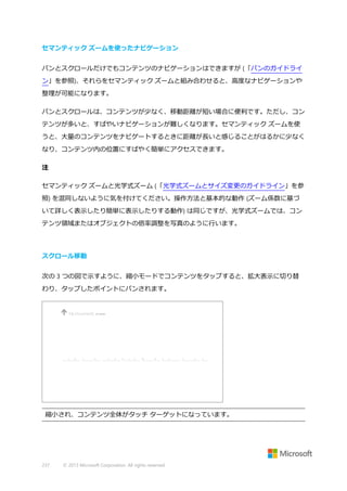 セマンティック ズームを使ったナビゲーション
パンとスクロールだけでもコンテンツのナビゲーションはできますが (「パンのガイドライ
ン」を参照)、それらをセマンティック ズームと組み合わせると、高度なナビゲーションや
整理が可能になります。
パンとスクロールは、コンテンツが少なく、移動距離が短い場合に便利です。ただし、コン
テンツが多いと、すばやいナビゲーションが難しくなります。セマンティック ズームを使
うと、大量のコンテンツをナビゲートするときに距離が長いと感じることがはるかに少なく
なり、コンテンツ内の位置にすばやく簡単にアクセスできます。
注
セマンティック ズームと光学式ズーム (「光学式ズームとサイズ変更のガイドライン」を参
照) を混同しないように気を付けてください。操作方法と基本的な動作 (ズーム係数に基づ
いて詳しく表示したり簡単に表示したりする動作) は同じですが、光学式ズームでは、コン
テンツ領域またはオブジェクトの倍率調整を写真のように行います。

スクロール移動
次の 3 つの図で示すように、縮小モードでコンテンツをタップすると、拡大表示に切り替
わり、タップしたポイントにパンされます。

縮小され、コンテンツ全体がタッチ ターゲットになっています。

237

© 2013 Microsoft Corporation. All rights reserved.

 