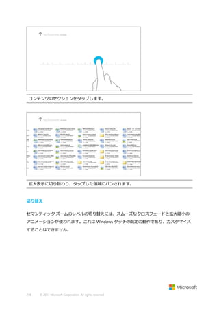 コンテンツのセクションをタップします。

拡大表示に切り替わり、タップした領域にパンされます。

切り替え
セマンティック ズームのレベルの切り替えには、スムーズなクロスフェードと拡大縮小の
アニメーションが使われます。これは Windows タッチの既定の動作であり、カスタマイズ
することはできません。

238

© 2013 Microsoft Corporation. All rights reserved.

 