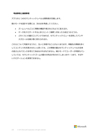 考慮事項と推奨事項
アプリの 2 つのセマンティック レベルは開発者が定義します。
縮小モードを設計する際には、次の点を考慮してください。


ズーム レベルごとに情報の構造や表示をどのように変えるか。



データをナビゲートするときにヒント ("道標") があったら役立つかどうか。



どれくらいの量のコンテンツであれば、セマンティック ビューを活用してパンや
スクロールを最小限に抑えられるか。

これらについて考慮するうちに、互いに矛盾することがよくあります。移動先の情報を多く
してコンテンツを充実させたいと思っても、この情報の量はセマンティック レベルの全体
の長さとのバランスを考えて決めなければなりません。縮小モードでユーザーが何度もパン
していては、セマンティック ズームの最大の利点が失われてしまいます—つまり、すばや
いナビゲーションを実現できません。

239

© 2013 Microsoft Corporation. All rights reserved.

 