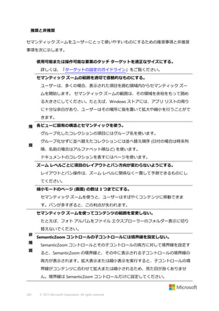 推奨と非推奨
セマンティック ズームをユーザーにとって使いやすいものにするための推奨事項と非推奨
事項を次に示します。
使用可能または操作可能な要素のタッチ ターゲットを適正なサイズにする。
詳しくは、「ターゲットの設定のガイドライン」をご覧ください。
セマンティック ズームの範囲を適切で直観的なものにする。
ユーザーは、多くの場合、表示された項目を囲む領域内からセマンティック ズー
ムを開始します。 セマンティック ズームの範囲は、その領域を余裕をもって囲め
る大きさにしてください。たとえば、Windows ストアには、アプリ リストの周り
に十分な余白があり、ユーザーはその場所に指を置いて拡大や縮小を行うことがで
きます。
推 各ビューに固有の構造とセマンティックを使う。
グループ化したコレクションの項目にはグループ名を使います。
奨

グループ化せずに並べ替えたコレクションには並べ替え順序 (日付の場合は時系列
順、名前の場合はアルファベット順など) を使います。
ドキュメントのコレクションを表すにはページを使います。
ズーム レベルごとに項目のレイアウトとパン方向が変わらないようにする。
レイアウトとパン操作は、ズーム レベルに関係なく一貫して予測できるものにし
てください。
縮小モードのページ (画面) の数は 3 つまでにする。
セマンティック ズームを使うと、ユーザーはすばやくコンテンツに移動できま
す。パンが多すぎると、この利点が失われます。
セマンティック ズームを使ってコンテンツの範囲を変更しない。
たとえば、フォト アルバムをファイル エクスプローラーのフォルダー表示に切り
替えないでください。

非
推
奨

SemanticZoom コントロールの子コントロールには境界線を設定しない。
SemanticZoom コントロールとその子コントロールの両方に対して境界線を設定す
ると、SemanticZoom の境界線と、その中に表示される子コントロールの境界線の
両方が表示されます。拡大表示または縮小表示を実行すると、子コントロールの境
界線がコンテンツに合わせて拡大または縮小されるため、見た目が良くありませ
ん。境界線は SemanticZoom コントロールだけに設定してください。

240

© 2013 Microsoft Corporation. All rights reserved.

 