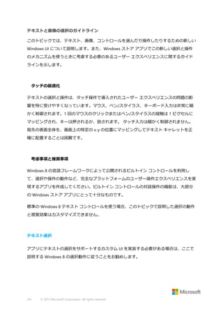 テキストと画像の選択のガイドライン
このトピックでは、テキスト、画像、コントロールを選んだり操作したりするための新しい
Windows UI について説明します。また、Windows ストア アプリでこの新しい選択と操作
のメカニズムを使うときに考慮する必要のあるユーザー エクスペリエンスに関するガイド
ラインを示します。

タッチの最適化
テキストの選択と操作は、タッチ操作で導入されたユーザー エクスペリエンスの問題の影
響を特に受けやすくなっています。マウス、ペン/スタイラス、キーボード入力は非常に細
かく制御されます。1 回のマウスのクリックまたはペン/スタイラスの接触は 1 ピクセルに
マッピングされ、キーは押されるか、放されます。 タッチ入力は細かく制御されません。
指先の表面全体を、画面上の特定の x-y の位置にマッピングしてテキスト キャレットを正
確に配置することは困難です。

考慮事項と推奨事項
Windows 8 の言語フレームワークによって公開されるビルトイン コントロールを利用し
て、選択や操作の動作など、完全なプラットフォームのユーザー操作エクスペリエンスを実
現するアプリを作成してください。ビルトイン コントロールの対話操作の機能は、大部分
の Windows ストア アプリにとって十分なものです。
標準の Windows 8 テキスト コントロールを使う場合、このトピックで説明した選択の動作
と視覚効果はカスタマイズできません。

テキスト選択
アプリにテキストの選択をサポートするカスタム UI を実装する必要がある場合は、ここで
説明する Windows 8 の選択動作に従うことをお勧めします。

241

© 2013 Microsoft Corporation. All rights reserved.

 