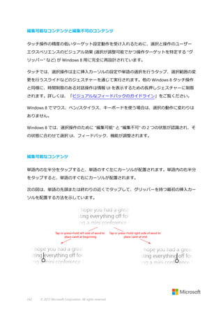 編集可能なコンテンツと編集不可のコンテンツ
タッチ操作の精度の低いターゲット設定動作を受け入れるために、選択と操作のユーザー
エクスペリエンスのビジュアル効果 (選択が調整可能でかつ操作ターゲットを特定する "グ
リッパー" など) が Windows 8 用に完全に再設計されています。
タッチでは、選択操作は主に挿入カーソルの設定や単語の選択を行うタップ、選択範囲の変
更を行うスライドなどのジェスチャーを通じて実行されます。他の Windows 8 タッチ操作
と同様に、時間制限のある対話操作は情報 UI を表示するための長押しジェスチャーに制限
されます。詳しくは、「ビジュアルなフィードバックのガイドライン」をご覧ください。
Windows 8 でマウス、ペン/スタイラス、キーボードを使う場合は、選択の動作に変わりは
ありません。
Windows 8 では、選択操作のために "編集可能" と "編集不可" の 2 つの状態が認識され、そ
の状態に合わせて選択 UI、フィードバック、機能が調整されます。

編集可能なコンテンツ
単語内の左半分をタップすると、単語のすぐ左にカーソルが配置されます。単語内の右半分
をタップすると、単語のすぐ右にカーソルが配置されます。
次の図は、単語の先頭または終わりの近くでタップして、グリッパーを持つ最初の挿入カー
ソルを配置する方法を示しています。

242

© 2013 Microsoft Corporation. All rights reserved.

 
