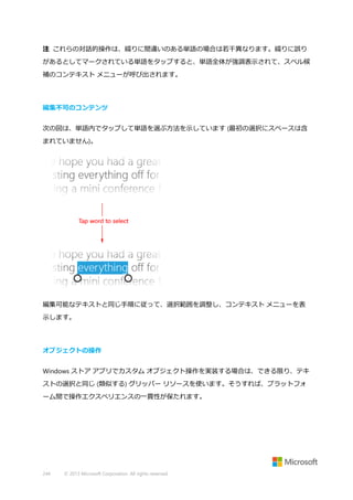 注 これらの対話的操作は、綴りに間違いのある単語の場合は若干異なります。綴りに誤り
があるとしてマークされている単語をタップすると、単語全体が強調表示されて、スペル候
補のコンテキスト メニューが呼び出されます。

編集不可のコンテンツ
次の図は、単語内でタップして単語を選ぶ方法を示しています (最初の選択にスペースは含
まれていません)。

編集可能なテキストと同じ手順に従って、選択範囲を調整し、コンテキスト メニューを表
示します。

オブジェクトの操作
Windows ストア アプリでカスタム オブジェクト操作を実装する場合は、できる限り、テキ
ストの選択と同じ (類似する) グリッパー リソースを使います。そうすれば、プラットフォ
ーム間で操作エクスペリエンスの一貫性が保たれます。

244

© 2013 Microsoft Corporation. All rights reserved.

 