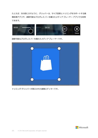 たとえば、次の図に示すように、グリッパーは、サイズ変更とトリミングをサポートする画
像処理アプリや、調節可能なプログレス バーを備えたメディア プレーヤー アプリでも利用
できます。

調節可能なプログレス バーを備えたメディア プレーヤーです。

トリミング グリッパーが表示された画像エディターです。

245

© 2013 Microsoft Corporation. All rights reserved.

 