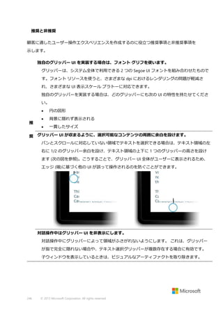 推奨と非推奨
顧客に適したユーザー操作エクスペリエンスを作成するのに役立つ推奨事項と非推奨事項を
示します。
独自のグリッパー UI を実装する場合は、フォント グリフを使います。
グリッパーは、システム全体で利用できる 2 つの Segoe UI フォントを組み合わせたもので
す。フォント リソースを使うと、さまざまな dpi におけるレンダリングの問題が軽減さ
れ、さまざまな UI 表示スケール プラトーに対応できます。
独自のグリッパーを実装する場合は、どのグリッパーにも次の UI の特性を持たせてくださ
い。

推

円の図形



背景に隠れず表示される



一貫したサイズ

奨 グリッパー UI が収まるように、選択可能なコンテンツの周囲に余白を設けます。
パンとスクロールに対応していない領域でテキストを選択できる場合は、テキスト領域の左
右に 1/2 のグリッパー余白を設け、テキスト領域の上下に 1 つのグリッパーの高さを設け
ます (次の図を参照)。こうすることで、グリッパー UI 全体がユーザーに表示されるため、
エッジ (端)に基づく他の UI が誤って操作されるのを防ぐことができます。

対話操作中はグリッパー UI を非表示にします。
対話操作中にグリッパーによって領域がふさがれないようにします。 これは、グリッパー
が指で完全に隠れない場合や、テキスト選択グリッパーが複数存在する場合に有効です。
子ウィンドウを表示しているときは、ビジュアルなアーティファクトを取り除きます。

246

© 2013 Microsoft Corporation. All rights reserved.

 