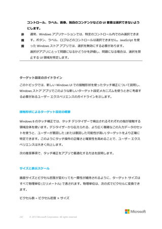 コントロール、ラベル、画像、独自のコンテンツなどの UI 要素は選択できないよう
にします。
非

通常、Windows アプリケーションでは、特定のコントロール内でのみ選択できま

推

す。ボタン、ラベル、ロゴなどのコントロールは選択できません。JavaScript を使

奨

った Windows ストア アプリでは、選択を無効にする必要があります。
選択がアプリにとって問題になるかどうかを評価し、問題になる場合は、選択を禁
止する UI 領域を特定します。

ターゲット設定のガイドライン
このトピックでは、新しい Windows UI での接触形状を使ったタッチ補正について説明し、
Windows ストア アプリでこのような新しいターゲット設定メカニズムを使うときに考慮す
る必要があるユーザー エクスペリエンスのガイドラインを示します。

接触形状によるターゲット設定の概要
Windows 8 のタッチ補正では、タッチ デジタイザーで検出されるそれぞれの指が接触する
領域全体を使います。デジタイザーから伝えられる、より広く複雑なこの入力データのセッ
トを使うと、ユーザーが意図した (または意図した可能性が高い) ターゲットをより正確に
特定できます。このようにタッチ操作の正確さと確実性を高めることで、ユーザー エクス
ペリエンスは大きく向上します。
次の推奨事項で、タッチ補正をアプリで最適化する方法を説明します。

サイズと表示スケール
画面サイズとピクセル密度が変わっても一貫性が維持されるように、ターゲット サイズは
すべて物理単位 (ミリメートル) で表されます。物理単位は、次の式でピクセルに変換でき
ます。
ピクセル数 = ピクセル密度 × サイズ

247

© 2013 Microsoft Corporation. All rights reserved.

 