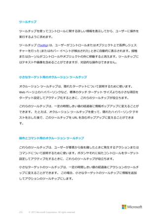 ツールチップ
ツールチップを使ってコントロールに関する詳しい情報を表示してから、ユーザーに操作を
実行するように求めます。
ツールチップ (Tooltip) は、ユーザーがコントロールまたはオブジェクト上で長押しジェス
チャーを行った (またはホバー イベントが検出された) ときに自動的に表示されます。接触
またはカーソルがコントロールやオブジェクトの外に移動すると消えます。ツールチップに
はテキストや画像を含めることができますが、対話的な操作はできません。

小さなターゲット用のオクルージョン ツールチップ
オクルージョン ツールチップは、隠れたターゲットについて説明するために使います。
Web ページ上のハイパーリンクなど、標準のタッチ ターゲット サイズよりも小さな項目を
ターゲット設定してアクティブ化するときに、これらのツールチップが役立ちます。
これらのツールチップは、一定の時間しきい値の経過後に情報ポップアップに変えることが
できます。 たとえば、オクルージョン ツールチップを使って、隠れたハイパーリンク テキ
ストを示した後で、このツールチップを URL を含むポップアップに変えることができま
す。

操作とコマンド用のオクルージョン ツールチップ
これらのツールチップは、ユーザーが要素から指を離したときに発生するアクションまたは
コマンドについて説明するために使います。ボタンやそれに似たコントロールをターゲット
設定してアクティブ化するときに、これらのツールチップが役立ちます。
小さなターゲットのツールチップは、一定の時間しきい値の経過後にアクションのツールチ
ップに変えることができます。 この場合、小さなターゲットのツールチップに情報を追加
してアクションのツールチップにします。

255

© 2013 Microsoft Corporation. All rights reserved.

 