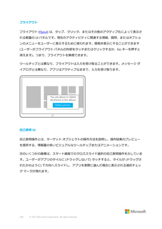 フライアウト
フライアウト (Flyout) は、タップ、クリック、またはその他のアクティブ化によって表示さ
れる軽量の UI パネルです。現在のアクティビティに関連する情報、質問、またはオプショ
ンのメニューをユーザーに表示するために使われます。簡易非表示にすることができます
(ユーザーがフライアウト パネルの外部をタッチまたはクリックするか、Esc キーを押すと
消えます)。つまり、フライアウトを無視できます。
ツールチップとは異なり、フライアウトは入力を受け取ることができます。メッセージ ダ
イアログとは異なり、アプリはアクティブなままで、入力を受け取ります。

自己表明 UI
自己表明操作とは、ターゲット オブジェクトの操作方法を説明し、操作結果のプレビュー
を提供する、情報量の多いビジュアルなツールチップまたはアニメーションです。
次のいくつかの画像は、スタート画面でのクロススライド選択の自己表明操作を示していま
す。ユーザーがアプリのタイルに (ドラッグしないで) タッチすると、タイルが (ドラッグさ
れたかのように) 下方向へスライドし、アプリを実際に選んだ場合に表示される選択チェッ
ク マークが現れます。

258

© 2013 Microsoft Corporation. All rights reserved.

 