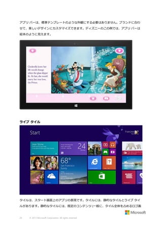 アプリ バーは、標準テンプレートのような外観にする必要はありません。ブランドに合わ
せて、美しいデザインにカスタマイズできます。ディズニーのこの例では、アプリ バーは
絵本のように見えます。

ライブ タイル

タイルは、スタート画面上のアプリの表現です。タイルには、静的なタイルとライブ タイ
ルがあります。静的なタイルには、既定のコンテンツ (一般に、タイル全体を占めるロゴ画

26

© 2013 Microsoft Corporation. All rights reserved.

 