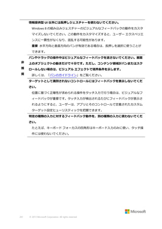 情報提供型 UI 以外には長押しジェスチャーを使わないでください。
Windows 8 の組み込みジェスチャーのビジュアルなフィードバックの動作をカスタ
マイズしないでください。この動作をカスタマイズすると、ユーザー エクスペリエ
ンスに一貫性がなくなり、混乱する可能性があります。
重要 水平方向と垂直方向のパンが有効である場合は、長押しを選択に使うことが
できます。
パンやドラッグの操作中はビジュアルなフィードバックを返さないでください。画面
非

上のオブジェクトの動きだけで十分です。ただし、コンテンツ領域がパンまたはスク

推

ロールしない場合は、ビジュアル エフェクトで境界条件を示します。

奨

詳しくは、「パンのガイドライン」をご覧ください。
ターゲットとして識別されないコントロールにはフィードバックを表示しないでくだ
さい。
位置に基づく正確性が求められる操作をタッチ入力で行う場合は、ビジュアルなフ
ィードバックが重要です。タッチ入力が検出されるたびにフィードバックが表示さ
れるようにすると、ユーザーは、アプリとそのコントロールで定義されたカスタム
ターゲット設定ヒューリスティックを把握できます。
特定の種類の入力に対するフィードバック動作を、別の種類の入力に使わないでくだ
さい。
たとえば、キーボード フォーカスの四角形はキーボード入力のみに使い、タッチ操
作には使わないでください。

261

© 2013 Microsoft Corporation. All rights reserved.

 