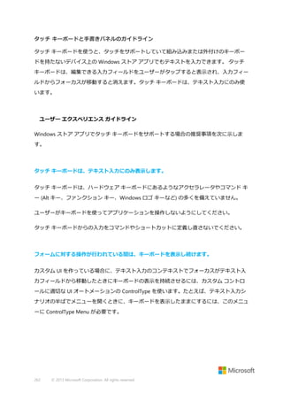 タッチ キーボードと手書きパネルのガイドライン
タッチ キーボードを使うと、タッチをサポートしていて組み込みまたは外付けのキーボー
ドを持たないデバイス上の Windows ストア アプリでもテキストを入力できます。 タッチ
キーボードは、編集できる入力フィールドをユーザーがタップすると表示され、入力フィー
ルドからフォーカスが移動すると消えます。タッチ キーボードは、テキスト入力にのみ使
います。

ユーザー エクスペリエンス ガイドライン
Windows ストア アプリでタッチ キーボードをサポートする場合の推奨事項を次に示しま
す。

タッチ キーボードは、テキスト入力にのみ表示します。
タッチ キーボードは、ハードウェア キーボードにあるようなアクセラレータやコマンド キ
ー (Alt キー、ファンクション キー、Windows ロゴ キーなど) の多くを備えていません。
ユーザーがキーボードを使ってアプリケーションを操作しないようにしてください。
タッチ キーボードからの入力をコマンドやショートカットに定義し直さないでください。

フォームに対する操作が行われている間は、キーボードを表示し続けます。
カスタム UI を作っている場合に、テキスト入力のコンテキストでフォーカスがテキスト入
力フィールドから移動したときにキーボードの表示を持続させるには、カスタム コントロ
ールに適切な UI オートメーションの ControlType を使います。たとえば、テキスト入力シ
ナリオの半ばでメニューを開くときに、キーボードを表示したままにするには、このメニュ
ーに ControlType Menu が必要です。

262

© 2013 Microsoft Corporation. All rights reserved.

 