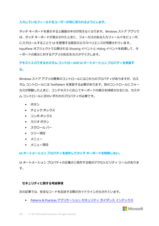 入力しているフィールドをユーザーが常に見られるようにします。
タッチ キーボードを表示すると画面の半分が見えなくなります。Windows ストア アプリで
は、タッチ キーボードが表示されたときに、フォーカスのある入力フィールドをビュー内
にスクロールすることで UI を管理する既定のエクスペリエンスが用意されています。
InputPane オブジェクトで公開される Showing イベントと Hiding イベントを処理して、キ
ーボードの表示に対するアプリの反応をカスタマイズします。
テキスト入力できるカスタム コントロールの UI オートメーション プロパティを実装す
る。
Windows ストア アプリの標準のコントロールにはこれらのプロパティがありますが、カス
タム コントロールには TextPattern を実装する必要があります。別のコントロールにフォー
カスが移動したときに、コンテキストに応じてキーボードの表示を持続させるには、カスタ
ム コントロールに次のいずれかのプロパティが必要です。
•

ボタン

•

チェック ボックス

•

コンボ ボックス

•

ラジオ ボタン

•

スクロール バー

•

ツリー項目

•

メニュー

•

メニュー項目

UI オートメーション プロパティを操作してタッチ キーボードを制御しない。
UI オートメーション プロパティの正確さに依存する他のアクセシビリティ ツールがありま
す。

セキュリティに関する考慮事項
次の記事では、安全なコードを記述する際のガイドラインが示されています。
•

263

Patterns & Practices アプリケーション セキュリティ ガイダンス インデックス

© 2013 Microsoft Corporation. All rights reserved.

 