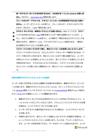 単一行テキスト ボックスを作成するために、行の高さを 1 にした textarea は使いま
せん。代わりに、input type=text 要素を使います。
プレースホルダー テキストは、テキスト コントロールを事前設定するためには使い
ません。ユーザーがコントロールを使うと、プレースホルダー テキストはクリアさ
れます。代わりに、"value" 属性を使います。
テキスト ボックスは、検索ボックスとしては使いません。Web ページでは、検索ボ

非

ックスを作成するために input 要素を使うことが一般的な習慣になっています。 し

推

かし、代わりに検索チャームを使うと、より便利で一貫性のあるエクスペリエンスを

奨

実現できます。 検索チャームは、アプリがプラグインとして使用できる、一貫性の
ある検索エクスペリエンスを提供します。
パスワード入力ボックスのすぐ横に、他のコントロールを配置しないようにします。
パスワード入力ボックスには、入力したパスワードをユーザーが確認するための、パ
スワード表示ボタンがあります。他のコントロールをすぐ横に配置すると、ユーザー
が他のコントロールを操作しようとしたときに、誤ってパスワードを表示してしまう
可能性があります。 そうならないようにするために、パスワード入力ボックスと他
のコントロールの間には少し間隔をおくか、他のコントロールを次の行に配置しま
す。

適切な複数行テキスト入力コントロールの選択
ユーザーが長い文字列を入力または編集する必要がある場合は、複数行テキスト コントロ
ールを使います。複数行テキスト入力コントロールには、プレーン テキスト入力コントロ
ール (textarea 要素) とリッチ テキスト コントロール (contenteditable 属性が true に設定さ
れている div などの要素) という、2 つの種類があります。
•

複数行テキスト ボックスの主な目的がドキュメントの作成 (ブログのエントリ、メ
ール メッセージのコンテンツなど) であり、ドキュメントでリッチ テキストが必要
な場合は、リッチ テキスト ボックスを使います。

•

ユーザーがテキストを書式設定できるようにする場合は、リッチ テキスト ボック
スを使います。

•

内部的に使うだけで、後でユーザーに再表示しないテキストを取得する場合は、プ
レーン テキスト入力コントロールを使います。たとえば、アンケートを行うとし
ます。ユーザーが回答を終了すると、データはサーバーに送信されますが、ユーザ

267

© 2013 Microsoft Corporation. All rights reserved.

 