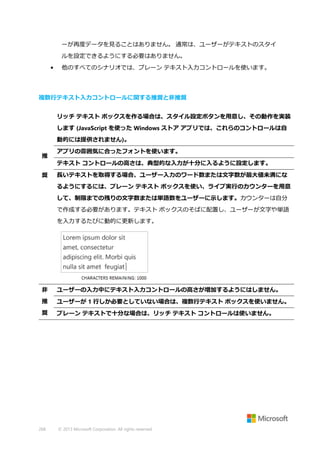 ーが再度データを見ることはありません。 通常は、ユーザーがテキストのスタイ
ルを設定できるようにする必要はありません。
•

他のすべてのシナリオでは、プレーン テキスト入力コントロールを使います。

複数行テキスト入力コントロールに関する推奨と非推奨
リッチ テキスト ボックスを作る場合は、スタイル設定ボタンを用意し、その動作を実装
します (JavaScript を使った Windows ストア アプリでは、これらのコントロールは自
動的には提供されません)。
推

アプリの雰囲気に合ったフォントを使います。
テキスト コントロールの高さは、典型的な入力が十分に入るように設定します。

奨

長いテキストを取得する場合、ユーザー入力のワード数または文字数が最大値未満にな
るようにするには、プレーン テキスト ボックスを使い、ライブ実行のカウンターを用意
して、制限までの残りの文字数または単語数をユーザーに示します。カウンターは自分
で作成する必要があります。テキスト ボックスのそばに配置し、ユーザーが文字や単語
を入力するたびに動的に更新します。

非

ユーザーの入力中にテキスト入力コントロールの高さが増加するようにはしません。

推

ユーザーが 1 行しか必要としていない場合は、複数行テキスト ボックスを使いません。

奨

プレーン テキストで十分な場合は、リッチ テキスト コントロールは使いません。

268

© 2013 Microsoft Corporation. All rights reserved.

 